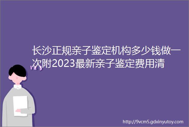 长沙正规亲子鉴定机构多少钱做一次附2023最新亲子鉴定费用清单